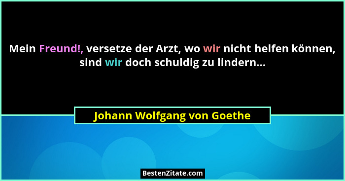 Mein Freund!, versetze der Arzt, wo wir nicht helfen können, sind wir doch schuldig zu lindern...... - Johann Wolfgang von Goethe