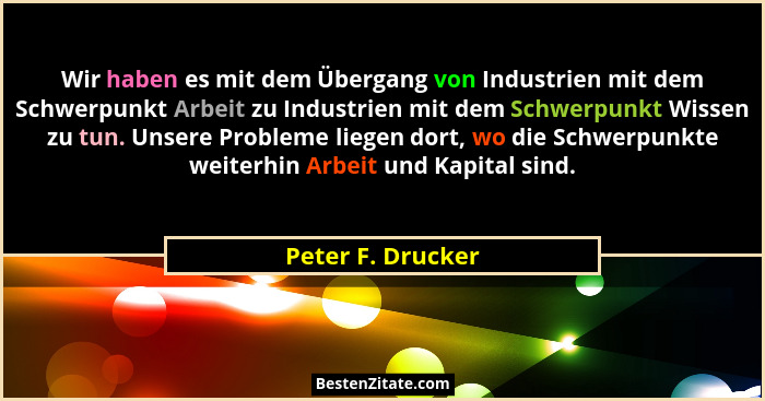 Wir haben es mit dem Übergang von Industrien mit dem Schwerpunkt Arbeit zu Industrien mit dem Schwerpunkt Wissen zu tun. Unsere Pro... - Peter F. Drucker