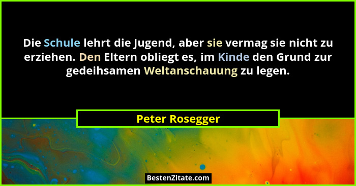 Die Schule lehrt die Jugend, aber sie vermag sie nicht zu erziehen. Den Eltern obliegt es, im Kinde den Grund zur gedeihsamen Weltans... - Peter Rosegger