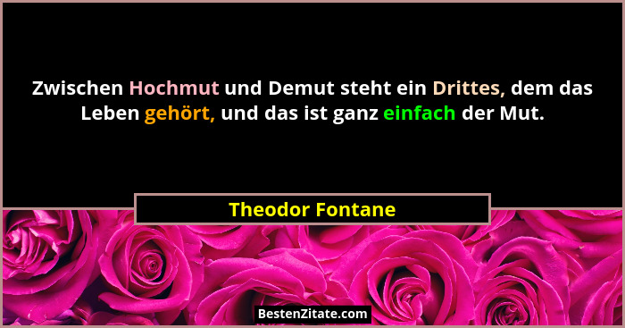 Zwischen Hochmut und Demut steht ein Drittes, dem das Leben gehört, und das ist ganz einfach der Mut.... - Theodor Fontane
