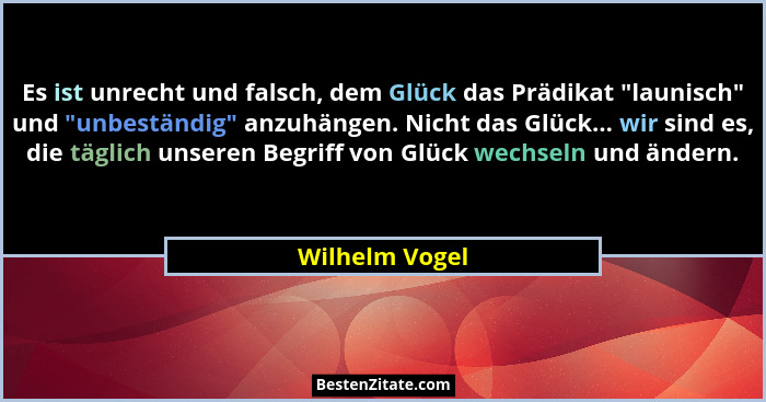 Es ist unrecht und falsch, dem Glück das Prädikat "launisch" und "unbeständig" anzuhängen. Nicht das Glück... wir sind... - Wilhelm Vogel
