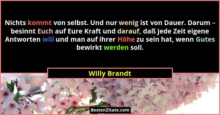 Nichts kommt von selbst. Und nur wenig ist von Dauer. Darum – besinnt Euch auf Eure Kraft und darauf, daß jede Zeit eigene Antworten wi... - Willy Brandt