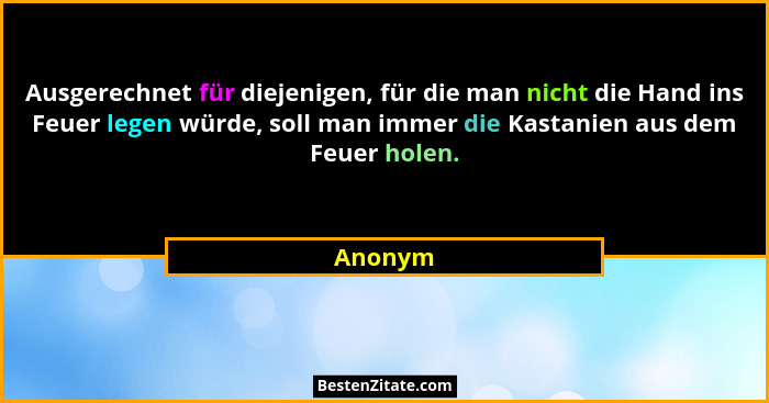 Ausgerechnet für diejenigen, für die man nicht die Hand ins Feuer legen würde, soll man immer die Kastanien aus dem Feuer holen.... - Anonym
