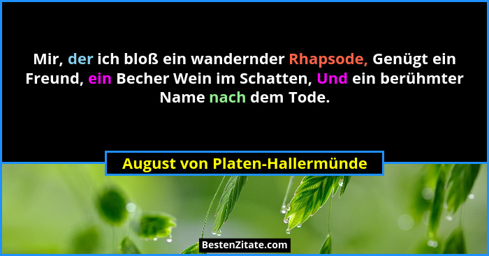 Mir, der ich bloß ein wandernder Rhapsode, Genügt ein Freund, ein Becher Wein im Schatten, Und ein berühmter Name nach... - August von Platen-Hallermünde