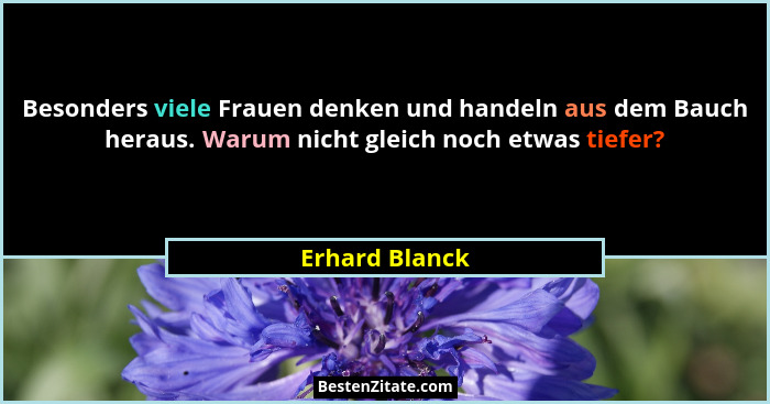 Besonders viele Frauen denken und handeln aus dem Bauch heraus. Warum nicht gleich noch etwas tiefer?... - Erhard Blanck