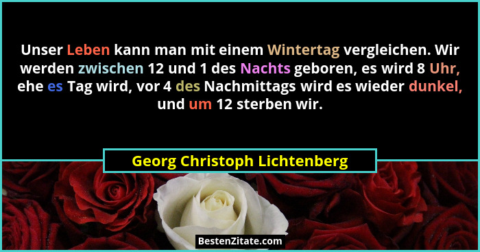 Unser Leben kann man mit einem Wintertag vergleichen. Wir werden zwischen 12 und 1 des Nachts geboren, es wird 8 Uhr, eh... - Georg Christoph Lichtenberg