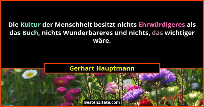 Die Kultur der Menschheit besitzt nichts Ehrwürdigeres als das Buch, nichts Wunderbareres und nichts, das wichtiger wäre.... - Gerhart Hauptmann