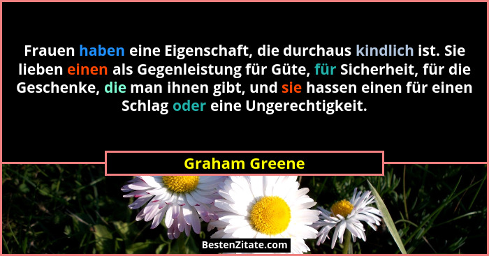 Frauen haben eine Eigenschaft, die durchaus kindlich ist. Sie lieben einen als Gegenleistung für Güte, für Sicherheit, für die Geschen... - Graham Greene