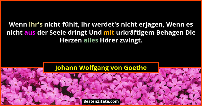 Wenn ihr's nicht fühlt, ihr werdet's nicht erjagen, Wenn es nicht aus der Seele dringt Und mit urkräftigem Behage... - Johann Wolfgang von Goethe