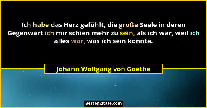 Ich habe das Herz gefühlt, die große Seele in deren Gegenwart ich mir schien mehr zu sein, als ich war, weil ich alles wa... - Johann Wolfgang von Goethe