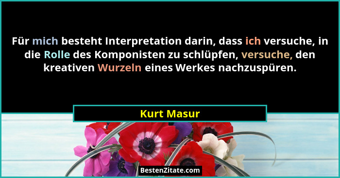 Für mich besteht Interpretation darin, dass ich versuche, in die Rolle des Komponisten zu schlüpfen, versuche, den kreativen Wurzeln eine... - Kurt Masur