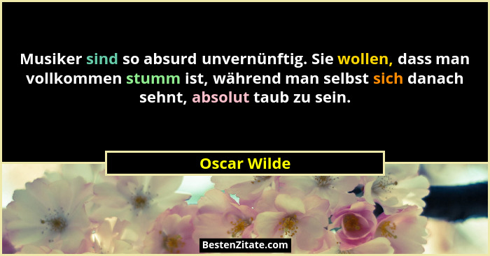 Musiker sind so absurd unvernünftig. Sie wollen, dass man vollkommen stumm ist, während man selbst sich danach sehnt, absolut taub zu se... - Oscar Wilde
