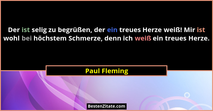 Der ist selig zu begrüßen, der ein treues Herze weiß! Mir ist wohl bei höchstem Schmerze, denn ich weiß ein treues Herze.... - Paul Fleming