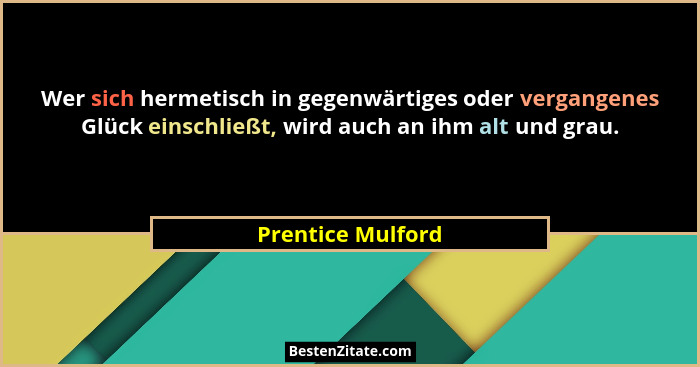 Wer sich hermetisch in gegenwärtiges oder vergangenes Glück einschließt, wird auch an ihm alt und grau.... - Prentice Mulford