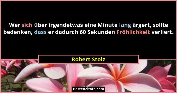Wer sich über irgendetwas eine Minute lang ärgert, sollte bedenken, dass er dadurch 60 Sekunden Fröhlichkeit verliert.... - Robert Stolz