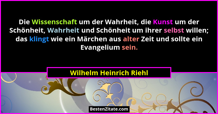 Die Wissenschaft um der Wahrheit, die Kunst um der Schönheit, Wahrheit und Schönheit um ihrer selbst willen; das klingt wie e... - Wilhelm Heinrich Riehl