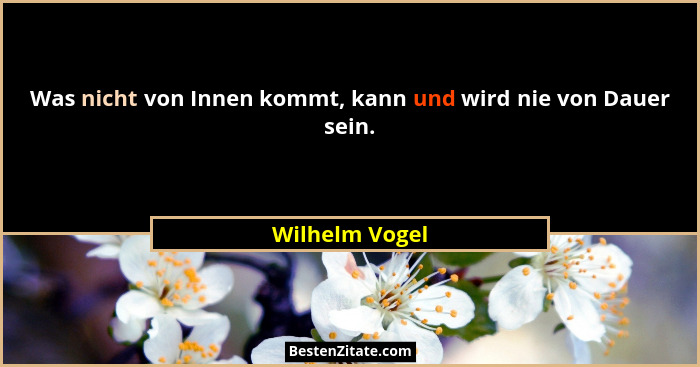 Was nicht von Innen kommt, kann und wird nie von Dauer sein.... - Wilhelm Vogel