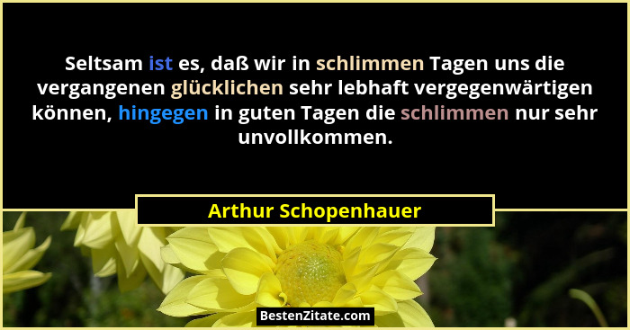 Seltsam ist es, daß wir in schlimmen Tagen uns die vergangenen glücklichen sehr lebhaft vergegenwärtigen können, hingegen in gut... - Arthur Schopenhauer