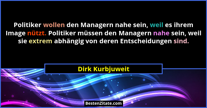 Politiker wollen den Managern nahe sein, weil es ihrem Image nützt. Politiker müssen den Managern nahe sein, weil sie extrem abhängi... - Dirk Kurbjuweit