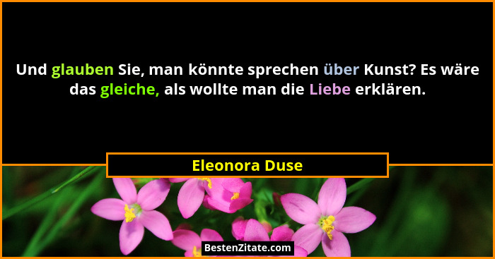 Und glauben Sie, man könnte sprechen über Kunst? Es wäre das gleiche, als wollte man die Liebe erklären.... - Eleonora Duse