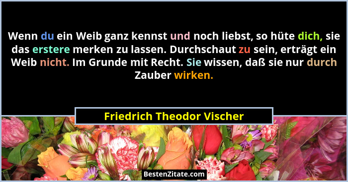 Wenn du ein Weib ganz kennst und noch liebst, so hüte dich, sie das erstere merken zu lassen. Durchschaut zu sein, erträgt... - Friedrich Theodor Vischer