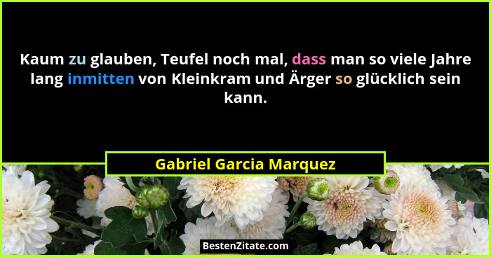 Kaum zu glauben, Teufel noch mal, dass man so viele Jahre lang inmitten von Kleinkram und Ärger so glücklich sein kann.... - Gabriel Garcia Marquez