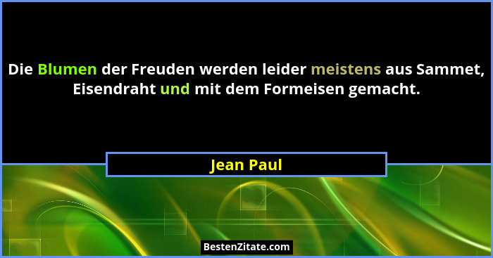 Die Blumen der Freuden werden leider meistens aus Sammet, Eisendraht und mit dem Formeisen gemacht.... - Jean Paul