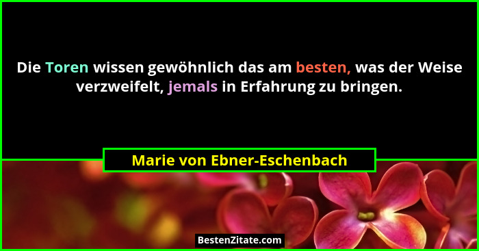 Die Toren wissen gewöhnlich das am besten, was der Weise verzweifelt, jemals in Erfahrung zu bringen.... - Marie von Ebner-Eschenbach
