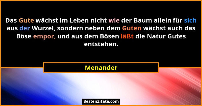 Das Gute wächst im Leben nicht wie der Baum allein für sich aus der Wurzel, sondern neben dem Guten wächst auch das Böse empor, und aus dem... - Menander