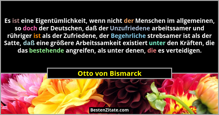 Es ist eine Eigentümlichkeit, wenn nicht der Menschen im allgemeinen, so doch der Deutschen, daß der Unzufriedene arbeitssamer und... - Otto von Bismarck