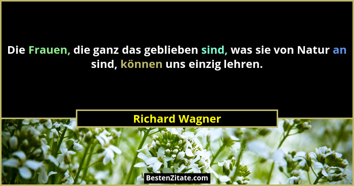 Die Frauen, die ganz das geblieben sind, was sie von Natur an sind, können uns einzig lehren.... - Richard Wagner