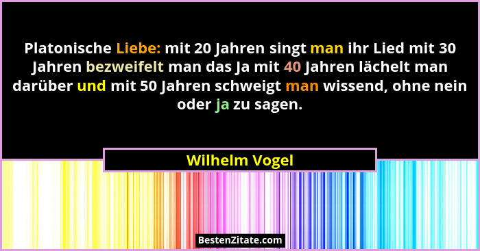 Platonische Liebe: mit 20 Jahren singt man ihr Lied mit 30 Jahren bezweifelt man das Ja mit 40 Jahren lächelt man darüber und mit 50 J... - Wilhelm Vogel
