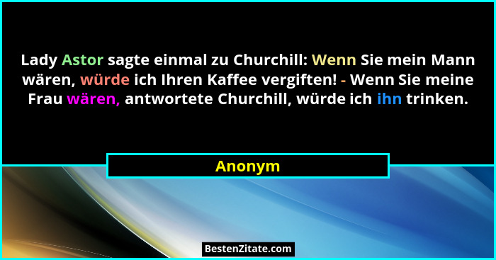 Lady Astor sagte einmal zu Churchill: Wenn Sie mein Mann wären, würde ich Ihren Kaffee vergiften! - Wenn Sie meine Frau wären, antwortete Chu... - Anonym