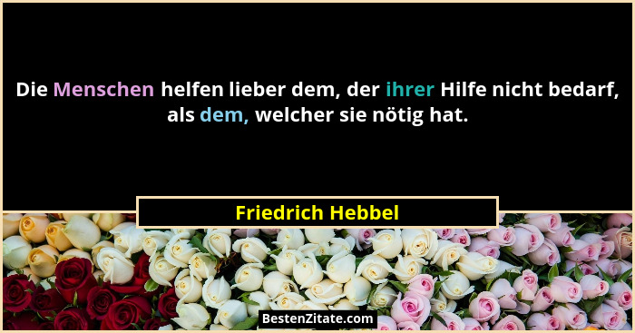 Die Menschen helfen lieber dem, der ihrer Hilfe nicht bedarf, als dem, welcher sie nötig hat.... - Friedrich Hebbel