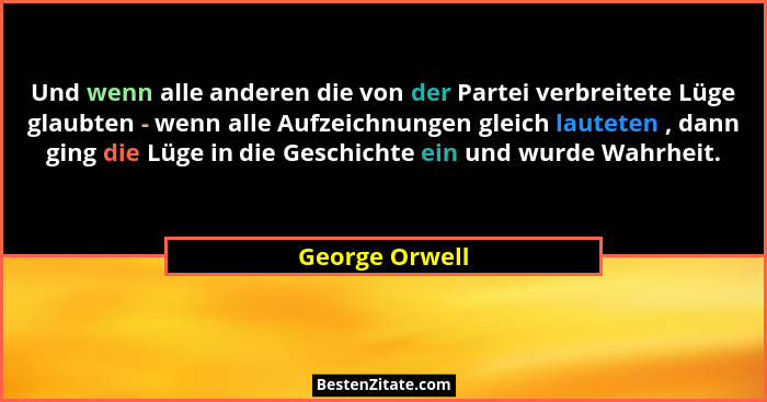 Und wenn alle anderen die von der Partei verbreitete Lüge glaubten - wenn alle Aufzeichnungen gleich lauteten , dann ging die Lüge in... - George Orwell