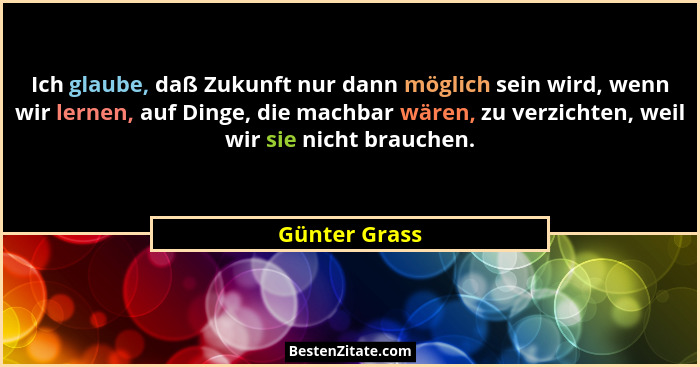 Ich glaube, daß Zukunft nur dann möglich sein wird, wenn wir lernen, auf Dinge, die machbar wären, zu verzichten, weil wir sie nicht br... - Günter Grass
