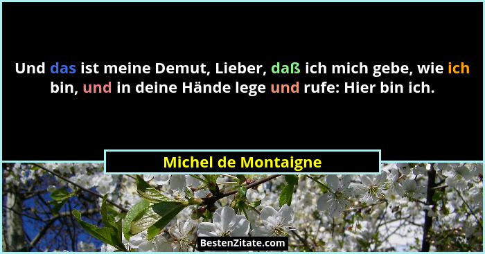 Und das ist meine Demut, Lieber, daß ich mich gebe, wie ich bin, und in deine Hände lege und rufe: Hier bin ich.... - Michel de Montaigne