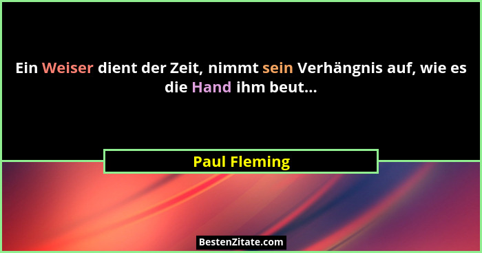 Ein Weiser dient der Zeit, nimmt sein Verhängnis auf, wie es die Hand ihm beut...... - Paul Fleming