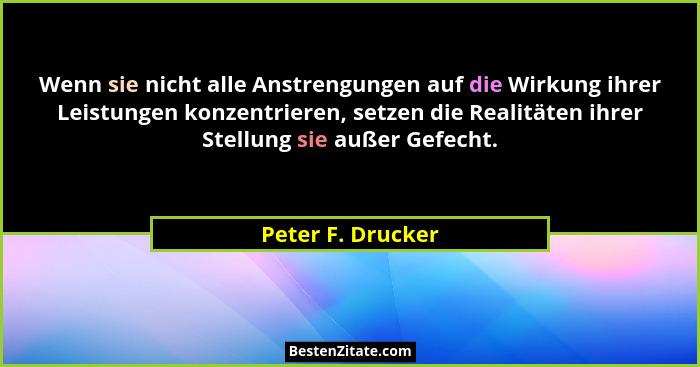 Wenn sie nicht alle Anstrengungen auf die Wirkung ihrer Leistungen konzentrieren, setzen die Realitäten ihrer Stellung sie außer Ge... - Peter F. Drucker