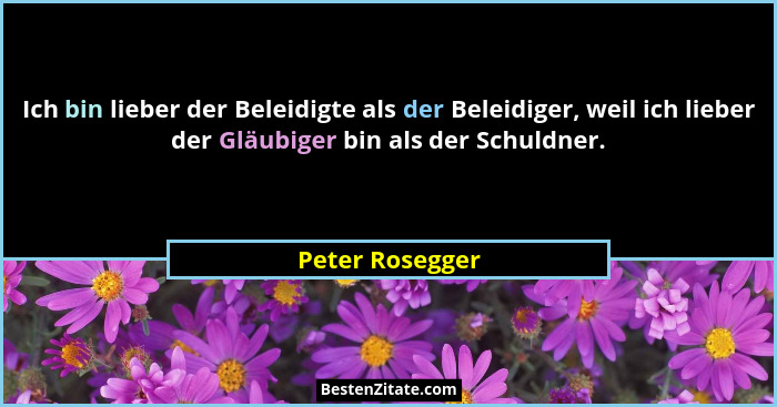Ich bin lieber der Beleidigte als der Beleidiger, weil ich lieber der Gläubiger bin als der Schuldner.... - Peter Rosegger