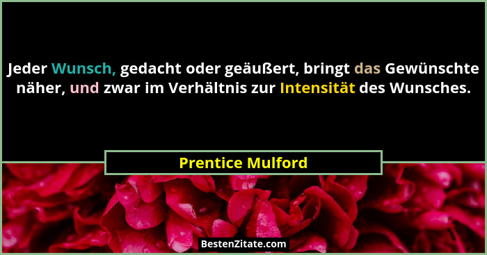 Jeder Wunsch, gedacht oder geäußert, bringt das Gewünschte näher, und zwar im Verhältnis zur Intensität des Wunsches.... - Prentice Mulford