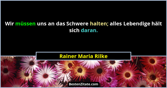 Wir müssen uns an das Schwere halten; alles Lebendige hält sich daran.... - Rainer Maria Rilke