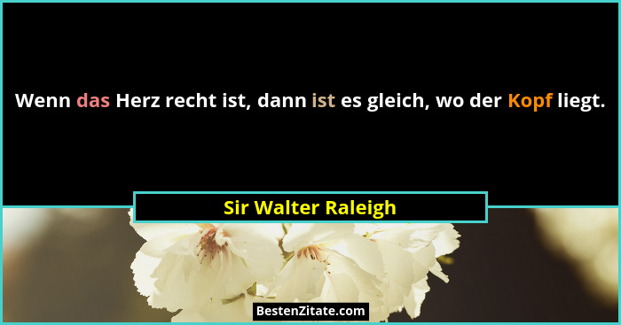 Wenn das Herz recht ist, dann ist es gleich, wo der Kopf liegt.... - Sir Walter Raleigh