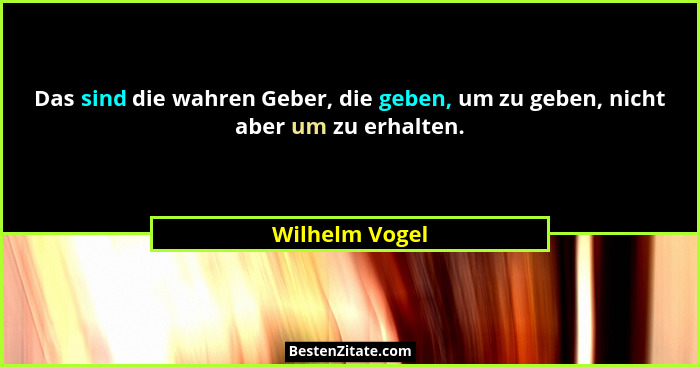 Das sind die wahren Geber, die geben, um zu geben, nicht aber um zu erhalten.... - Wilhelm Vogel