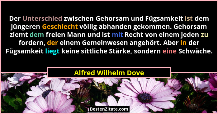 Der Unterschied zwischen Gehorsam und Fügsamkeit ist dem jüngeren Geschlecht völlig abhanden gekommen. Gehorsam ziemt dem freien... - Alfred Wilhelm Dove