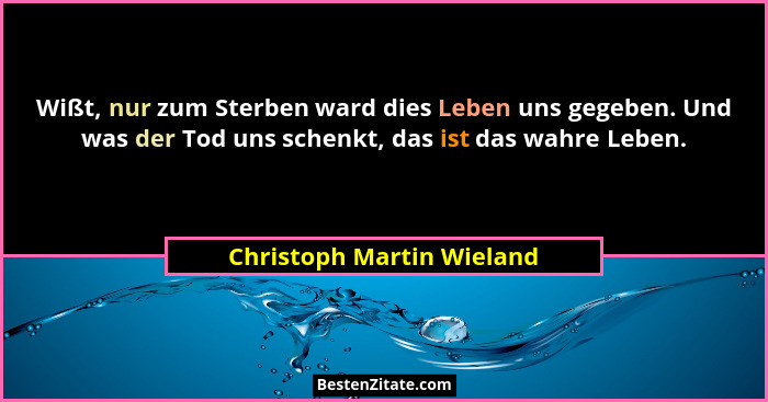 Wißt, nur zum Sterben ward dies Leben uns gegeben. Und was der Tod uns schenkt, das ist das wahre Leben.... - Christoph Martin Wieland