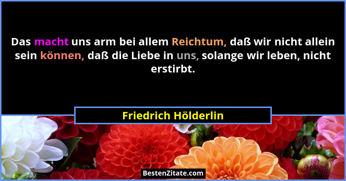 Das macht uns arm bei allem Reichtum, daß wir nicht allein sein können, daß die Liebe in uns, solange wir leben, nicht erstirbt.... - Friedrich Hölderlin