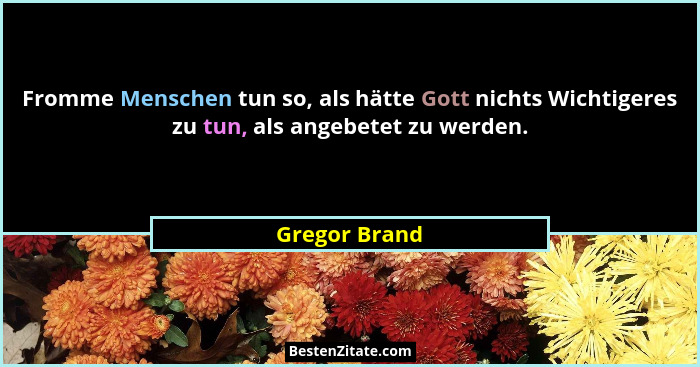 Fromme Menschen tun so, als hätte Gott nichts Wichtigeres zu tun, als angebetet zu werden.... - Gregor Brand