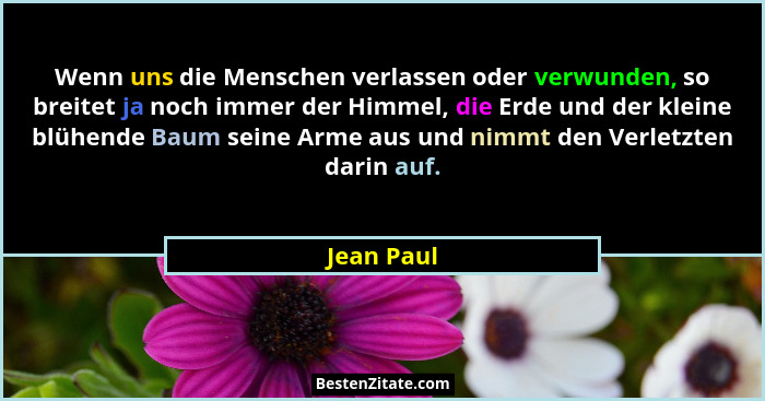 Wenn uns die Menschen verlassen oder verwunden, so breitet ja noch immer der Himmel, die Erde und der kleine blühende Baum seine Arme aus... - Jean Paul