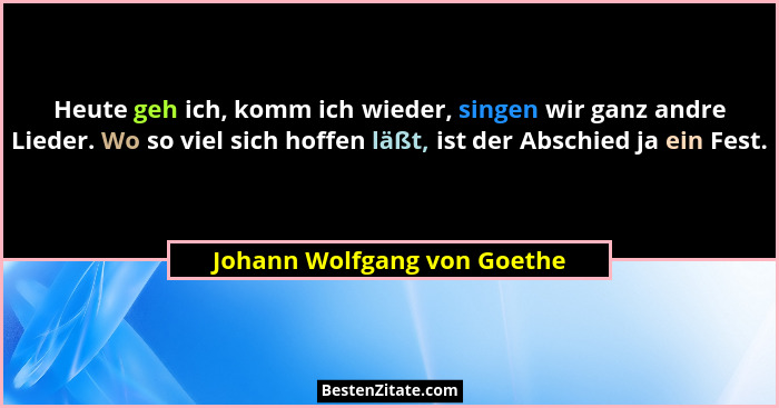 Heute geh ich, komm ich wieder, singen wir ganz andre Lieder. Wo so viel sich hoffen läßt, ist der Abschied ja ein Fest.... - Johann Wolfgang von Goethe